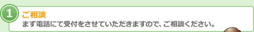 ご相談 まず電話にて受付をさせていただきますので、ご相談ください。