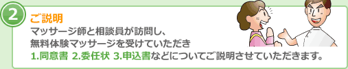 ご説明 マッサージ師と相談員が訪問し、 無料体験マッサージを受けていただき 1.同意書 2.委任状 3.申込書などについてご説明させていただきます。