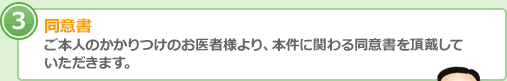 同意書 ご本人のかかりつけのお医者様より、本件に関わる同意書を頂戴して いただきます。